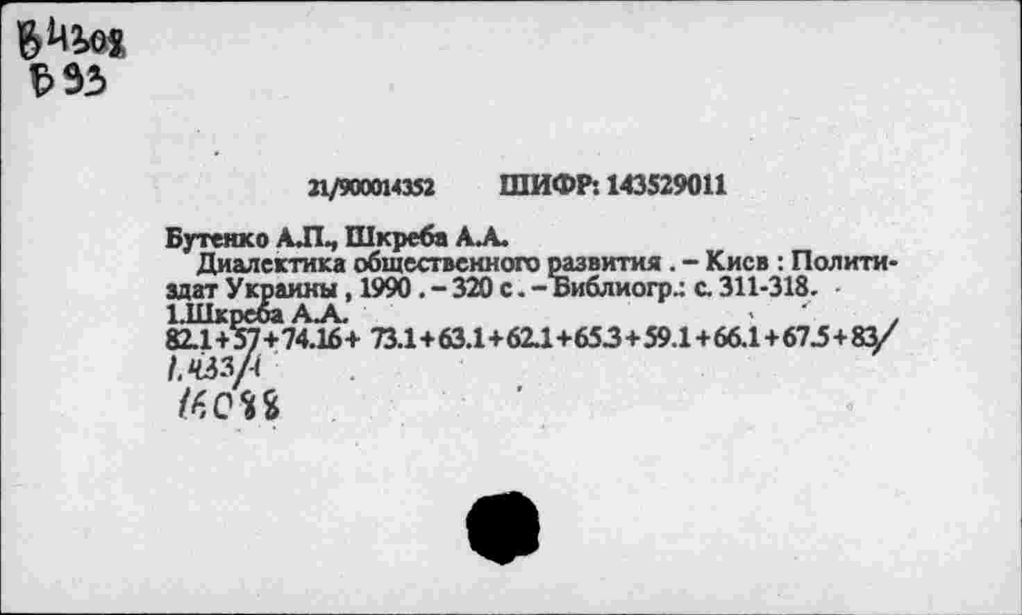 ﻿ъъъ
21/900014352 ШИФР: 143529011
Бутенко АЛ., Шкреба А. А.
Диалектика общественного развития . - Киев : Политиздат Украины, 1990. - 320 с. - Библиогр.: с. 311-318.
ЫИкребаАА.	>	.
82.1+57+74.16+ 73.1+63.1+62.1+653+59.1+66.1+673+83/ /.йзл
/60П